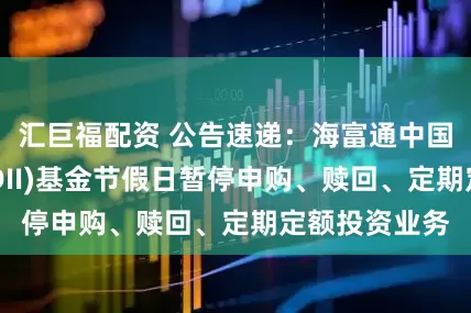 汇巨福配资 公告速递：海富通中国海外混合(QDII)基金节假日暂停申购、赎回、定期定额投资业务