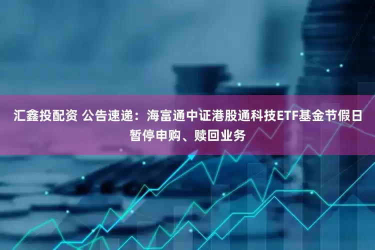 汇鑫投配资 公告速递：海富通中证港股通科技ETF基金节假日暂停申购、赎回业务