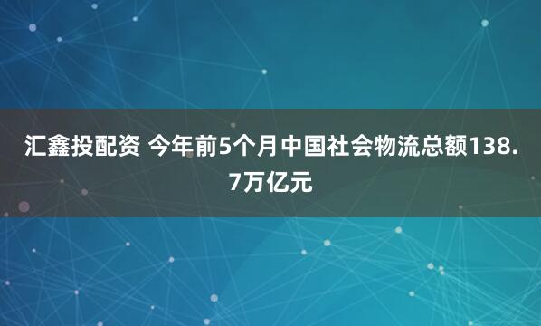 汇鑫投配资 今年前5个月中国社会物流总额138.7万亿元