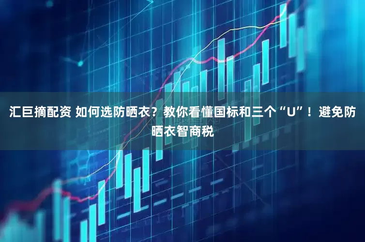 汇巨摘配资 如何选防晒衣？教你看懂国标和三个“U”！避免防晒衣智商税