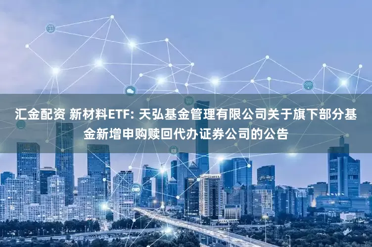 汇金配资 新材料ETF: 天弘基金管理有限公司关于旗下部分基金新增申购赎回代办证券公司的公告