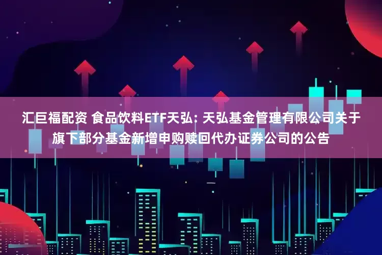 汇巨福配资 食品饮料ETF天弘: 天弘基金管理有限公司关于旗下部分基金新增申购赎回代办证券公司的公告