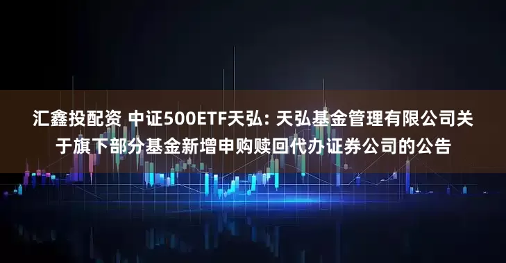 汇鑫投配资 中证500ETF天弘: 天弘基金管理有限公司关于旗下部分基金新增申购赎回代办证券公司的公告