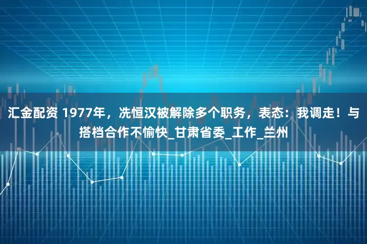 汇金配资 1977年，冼恒汉被解除多个职务，表态：我调走！与搭档合作不愉快_甘肃省委_工作_兰州