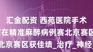 汇金配资 西苑医院手术麻醉科程苗在精准麻醉病例赛北京赛区获佳绩_治疗_神经_德伟