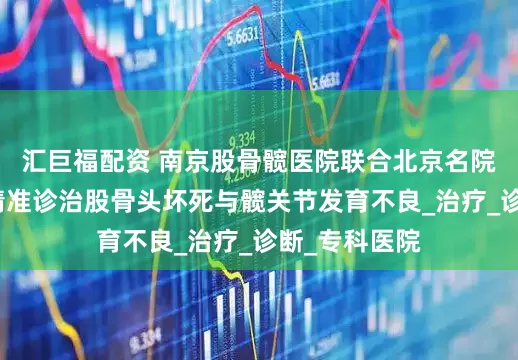 汇巨福配资 南京股骨髋医院联合北京名院专家共研：精准诊治股骨头坏死与髋关节发育不良_治疗_诊断_专科医院