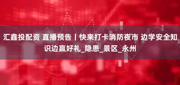 汇鑫投配资 直播预告丨快来打卡消防夜市 边学安全知识边赢好礼_隐患_景区_永州