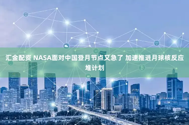 汇金配资 NASA面对中国登月节点又急了 加速推进月球核反应堆计划