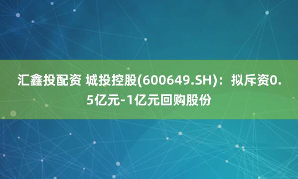 汇鑫投配资 城投控股(600649.SH)：拟斥资0.5亿元-1亿元回购股份
