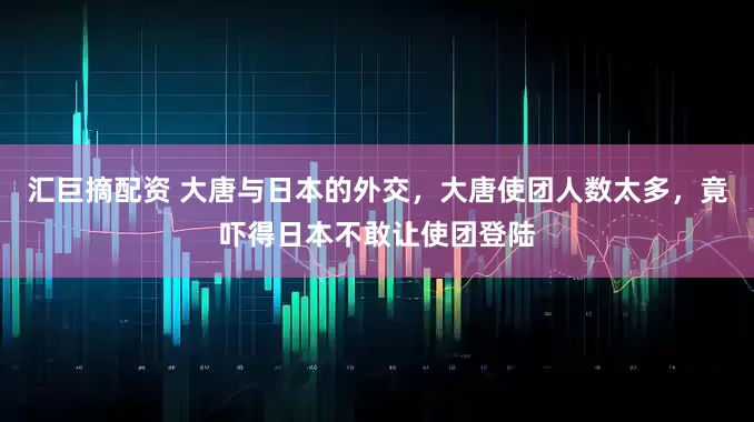 汇巨摘配资 大唐与日本的外交，大唐使团人数太多，竟吓得日本不敢让使团登陆