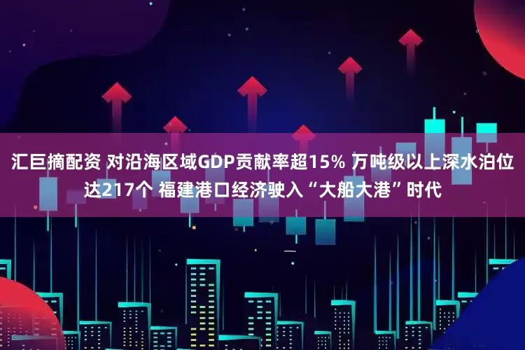 汇巨摘配资 对沿海区域GDP贡献率超15% 万吨级以上深水泊位达217个 福建港口经济驶入“大船大港”时代