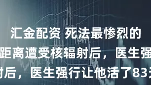 汇金配资 死法最惨烈的日本人：近距离遭受核辐射后，医生强行让他活了83天