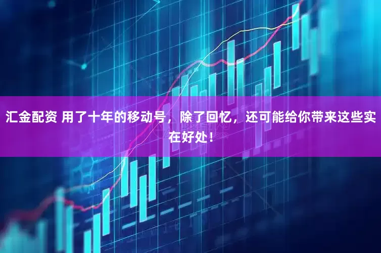 汇金配资 用了十年的移动号，除了回忆，还可能给你带来这些实在好处！