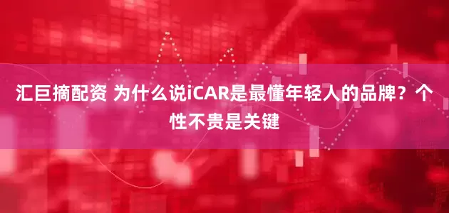 汇巨摘配资 为什么说iCAR是最懂年轻人的品牌？个性不贵是关键