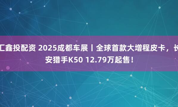汇鑫投配资 2025成都车展丨全球首款大增程皮卡，长安猎手K50 12.79万起售！