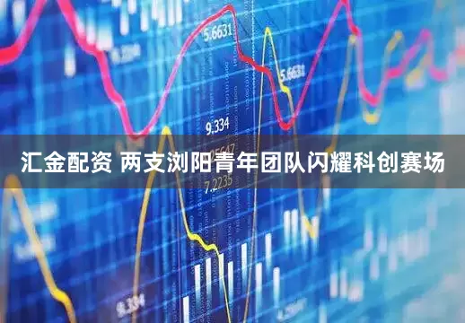 汇金配资 两支浏阳青年团队闪耀科创赛场