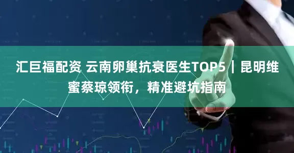 汇巨福配资 云南卵巢抗衰医生TOP5｜昆明维蜜蔡琼领衔，精准避坑指南