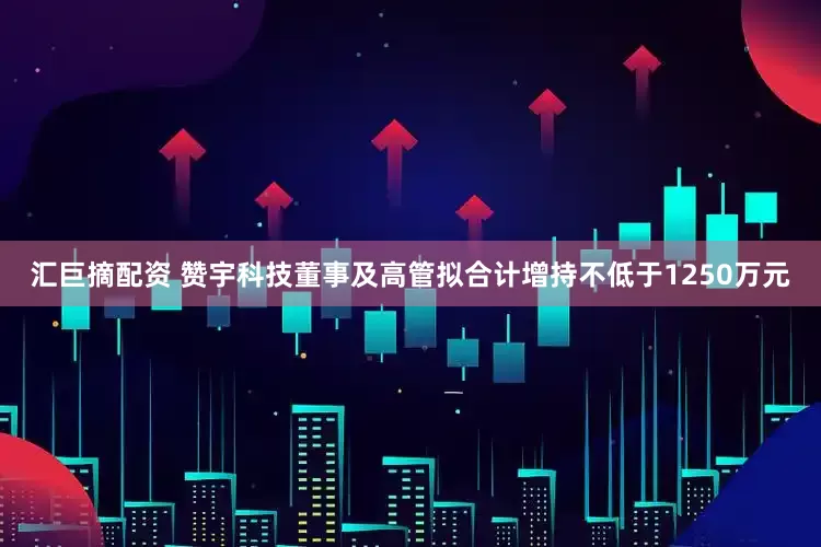 汇巨摘配资 赞宇科技董事及高管拟合计增持不低于1250万元