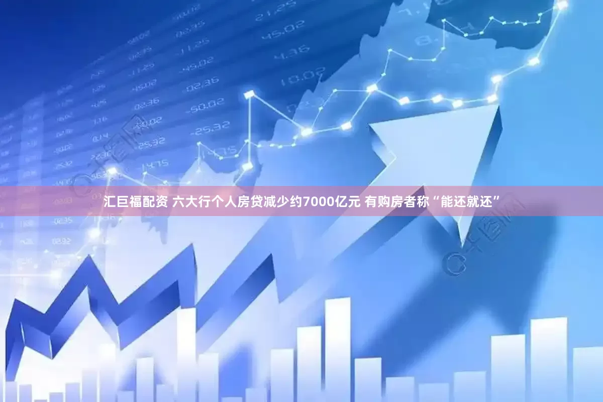 汇巨福配资 六大行个人房贷减少约7000亿元 有购房者称“能还就还”